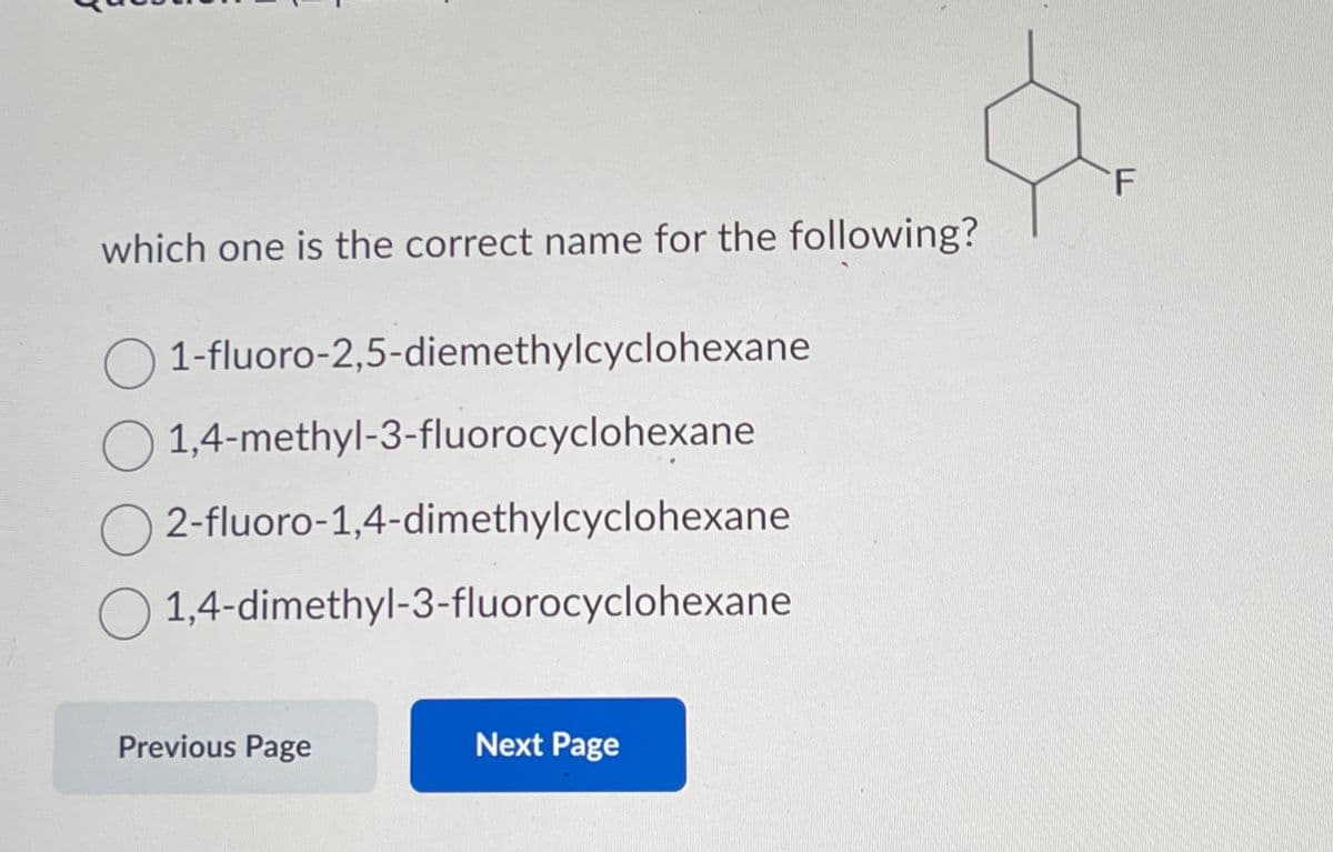 which one is the correct name for the following?
1-fluoro-2,5-diemethylcyclohexane
1,4-methyl-3-fluorocyclohexane
O2-fluoro-1,4-dimethylcyclohexane
1,4-dimethyl-3-fluorocyclohexane
Previous Page
Next Page
F
