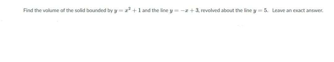 Find the volume of the solid bounded by y = x2 +1 and the line y = -x + 3, revolved about the line y = 5. Leave an exact answer.
