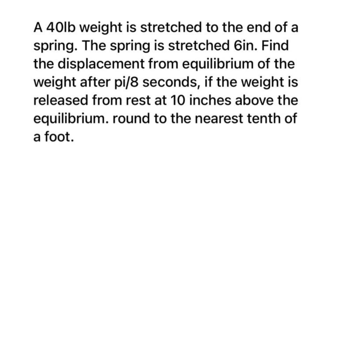 A 40lb weight is stretched to the end of a
spring. The spring is stretched 6in. Find
the displacement from equilibrium of the
weight after pi/8 seconds, if the weight is
released from rest at 10 inches above the
equilibrium. round to the nearest tenth of
a foot.
