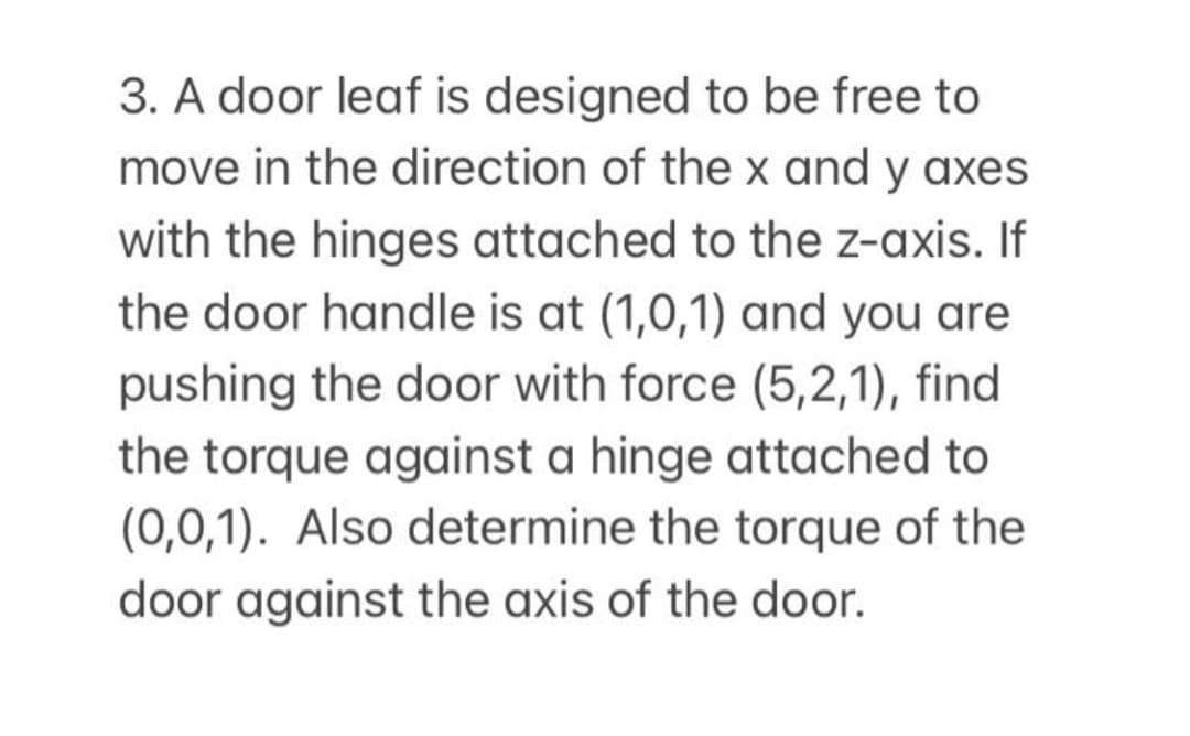 3. A door leaf is designed to be free to
move in the direction of the x and y axes
with the hinges attached to the z-axis. If
the door handle is at (1,0,1) and you are
pushing the door with force (5,2,1), find
the torque against a hinge attached to
(0,0,1). Also determine the torque of the
door against the axis of the door.
