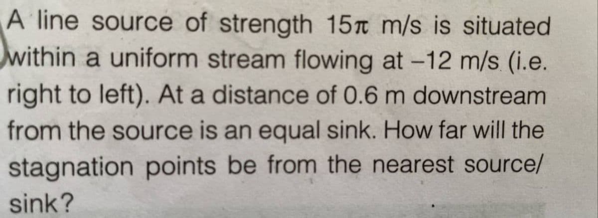 A line source of strength 15 m/s is situated
within a uniform stream flowing at -12 m/s (i.e.
right to left). At a distance of 0.6 m downstream
from the source is an equal sink. How far will the
stagnation points be from the nearest source/
sink?