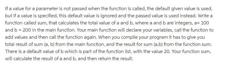 If a value for a parameter is not passed when the function is called, the default given value is used,
but if a value is specified, this default value is ignored and the passed value is used instead. Write a
function called sum, that calculates the total value of a and b, where a and b are integers, a= 100
and b = 200 in the main function. Your main function will declare your variables, call the function to
add values and then call the function again. When you compile your program it has to give you
total result of sum (a, b) from the main function, and the result for sum (a,b) from the function sum.
There is a default value of b which is part of the function list, with the value 20. Your function sum,
will calculate the result of a and b, and then return the result.