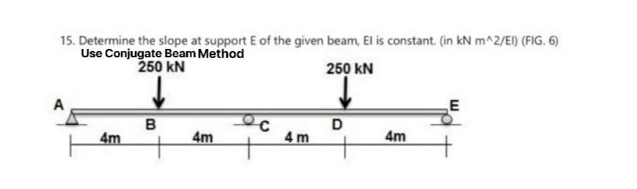 15. Determine the slope at support E of the given beam, El is constant. (in kN m^2/EI) (FIG. 6)
Use Conjugate Beam Method
250 KN
250 KN
A
4m
B
4m
4m
D
4m
E