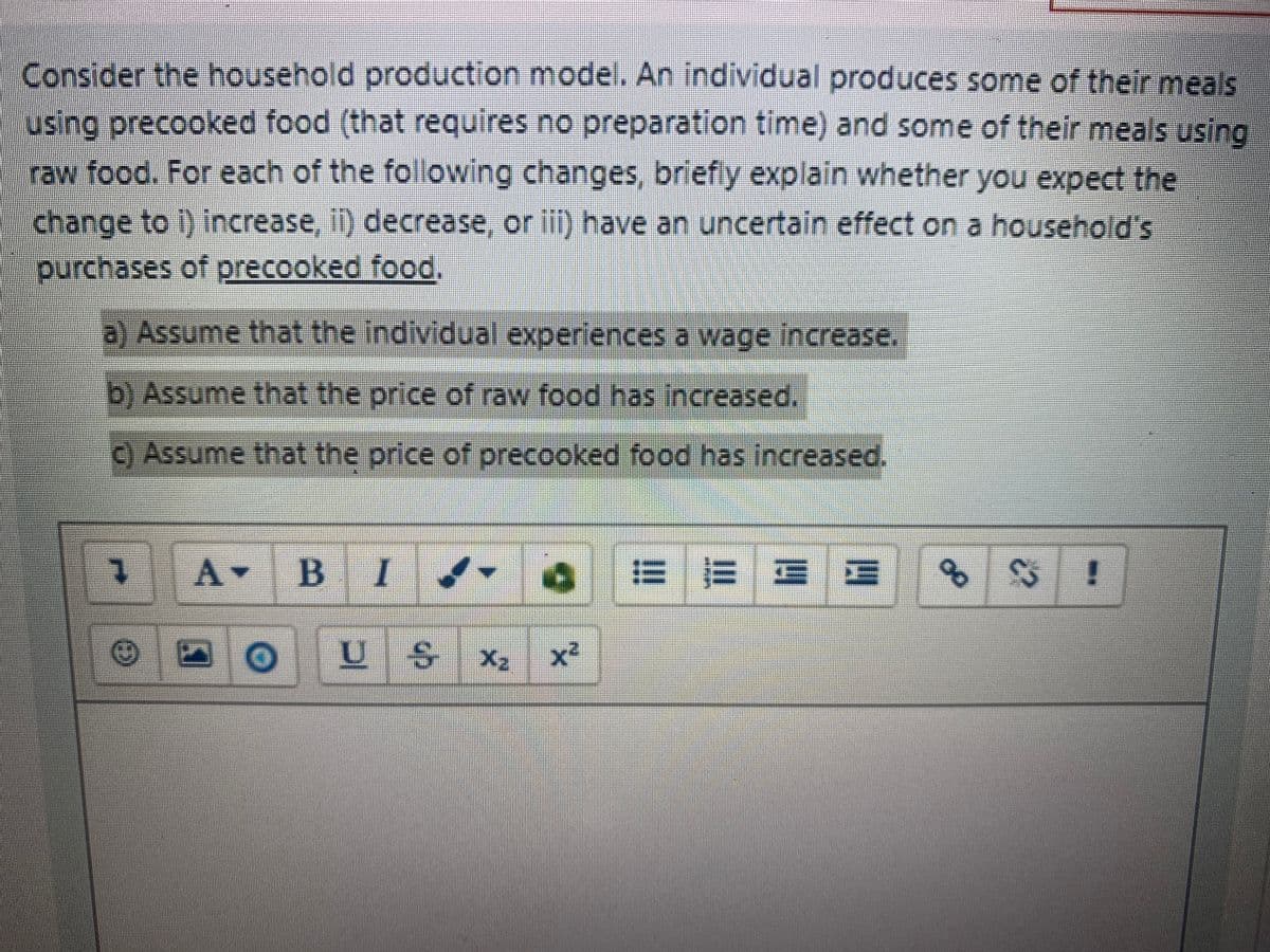 Consider the household production model. An individual produces some of their meals
using precooked food (that requires no preparation time) and some of their meals using
raw food. For each of the folowing changes, briefiy explain whether you expect the
change to i) increase, 1) decrease, or ill) have an uncertain effect on a household's
purchases of precooked food,
a) Assume that the individual experiences a wage increase.
b) Assume that the price of raw food has increased.
C) Assume that the price of precooked food has increased,
A B I
EE E E
X2
x²
