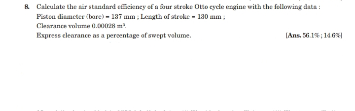 & Calculate the air standard efficiency of a four stroke Otto cycle engine with the following data :
Piston diameter (bore) = 137 mm ; Length of stroke = 130 mm ;
Clearance volume 0.00028 m².
Express clearance as a percentage of swept volume.
[Ans. 56.1% ; 14.6%)
