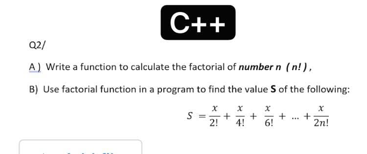 C++
Q2/
A) Write a function to calculate the factorial of number n (n!),
B) Use factorial function in a program to find the value S of the following:
х х
S =
2!
+
2n!
...
4!
6!
