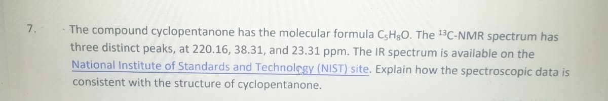 7.
The compound cyclopentanone has the molecular formula C,H,O. The 13C-NMR spectrum has
three distinct peaks, at 220.16, 38.31, and 23.31 ppm. The IR spectrum is available on the
National Institute of Standards and Technology (NIST) site. Explain how the spectroscopic data is
consistent with the structure of cyclopentanone.