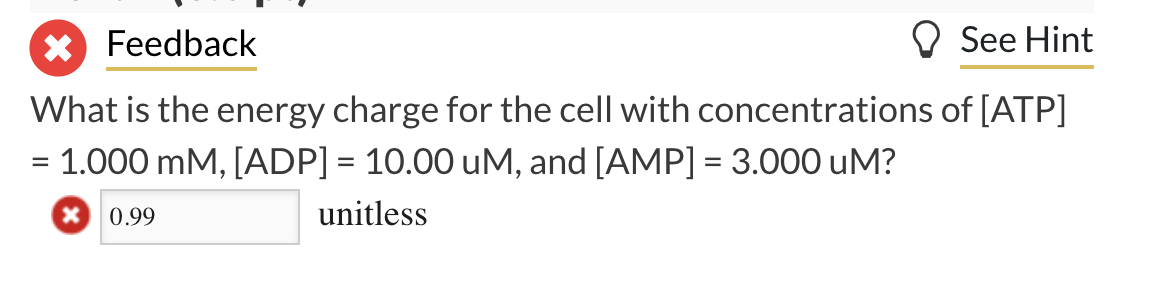 X Feedback
What is the energy charge for the cell with concentrations
= 1.000 mM, [ADP] = 10.00 uM, and [AMP] = 3.000 UM?
unitless
0.99
See Hint
of [ATP]