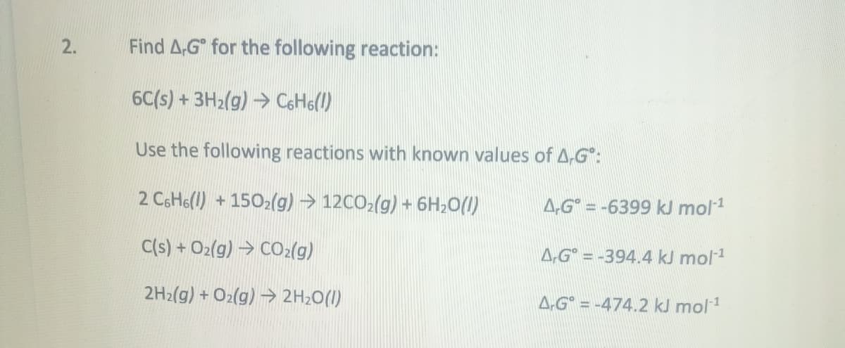 2.
Find A.Gº for the following reaction:
6C(s) + 3H₂(g) → C6H6(!)
Use the following reactions with known values of A,G:
2 C6H6(l) +1502(g) → 12CO₂(g) + 6H₂O(1)
C(s) + O₂(g) → CO₂(g)
2H₂(g) + O2(g) → 2H₂O(l)
A.G=-6399 kJ mol-¹
A,G=-394.4 kJ mol-¹
A.G=-474.2 kJ mol-¹