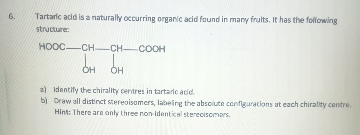 6.
Tartaric acid is a naturally occurring organic acid found in many fruits. It has the following
structure:
HOỌC_CH—_CH—COCH
a)
b)
OH
OH
Identify the chirality centres in tartaric acid.
Draw all distinct stereoisomers, labeling the absolute configurations at each chirality centre.
Hint: There are only three non-identical stereoisomers.