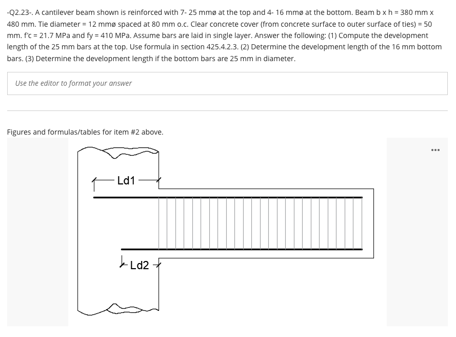 -Q2.23-. A cantilever beam shown is reinforced with 7- 25 mmø at the top and 4- 16 mmø at the bottom. Beam b x h = 380 mm x
480 mm. Tie diameter = 12 mmø spaced at 80 mm o.c. Clear concrete cover (from concrete surface to outer surface of ties) = 50
mm. f'c = 21.7 MPa and fy = 410 MPa. Assume bars are laid in single layer. Answer the following: (1) Compute the development
length of the 25 mm bars at the top. Use formula in section 425.4.2.3. (2) Determine the development length of the 16 mm bottom
bars. (3) Determine the development length if the bottom bars are 25 mm in diameter.
Use the editor to format your answer
Figures and formulas/tables for item #2 above.
- Ld1
Ld2