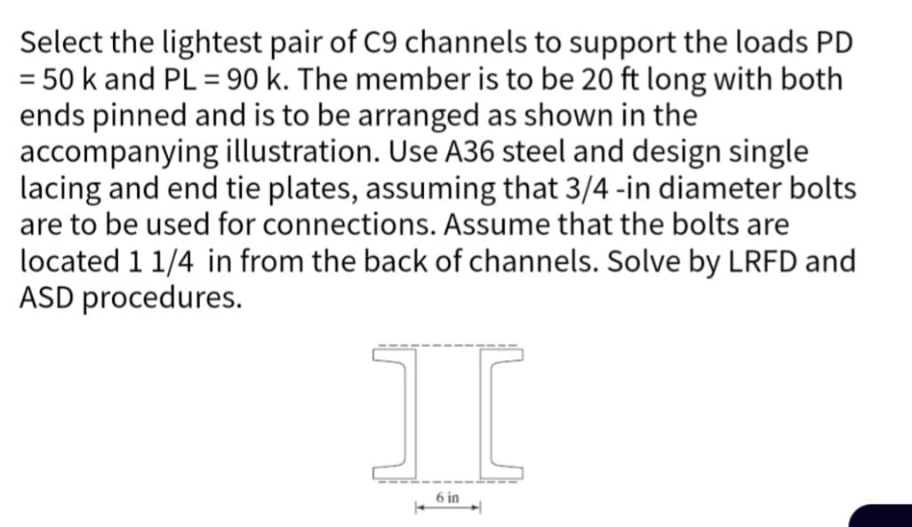 Select the lightest pair of C9 channels to support the loads PD
= 50 k and PL = 90 k. The member is to be 20 ft long with both
ends pinned and is to be arranged as shown in the
accompanying illustration. Use A36 steel and design single
lacing and end tie plates, assuming that 3/4-in diameter bolts
are to be used for connections. Assume that the bolts are
located 1 1/4 in from the back of channels. Solve by LRFD and
ASD procedures.
I
6 in