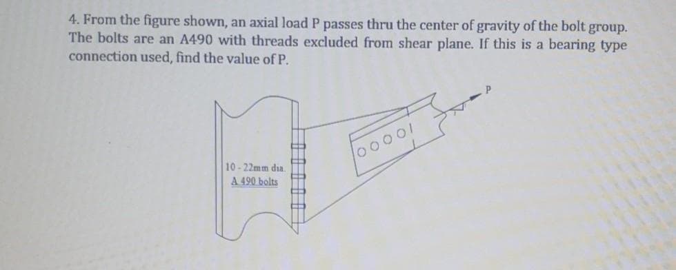 4. From the figure shown, an axial load P passes thru the center of gravity of the bolt group.
The bolts are an A490 with threads excluded from shear plane. If this is a bearing type
connection used, find the value of P.
10-22mm dia.
A 490 bolts
00001
