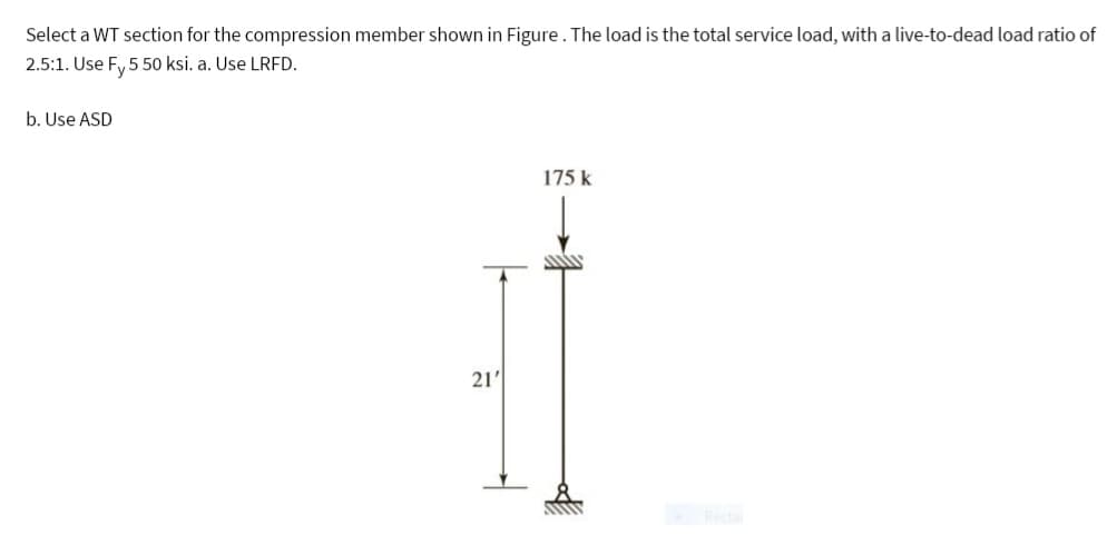 Select a WT section for the compression member shown in Figure. The load is the total service load, with a live-to-dead load ratio of
2.5:1. Use Fy 5 50 ksi. a. Use LRFD.
b. Use ASD
21'
175 k
1