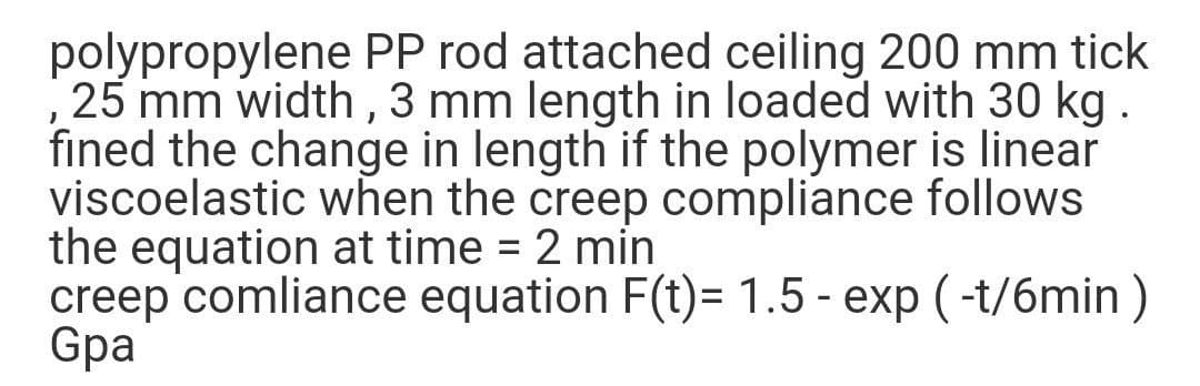 polypropylene PP rod attached ceiling 200 mm tick
25 mm width , 3 mm length in loaded with 30 kg .
fined the change in length if the polymer is linear
viscoelastic when the creep compliance follows
the equation at time = 2 min
creep comliance equation F(t)= 1.5 - exp ( -t/6min )
Gpa
