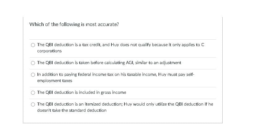 Which of the following is most accurate?
The QBI deduction is a tax credit, and Huy does not qualify because it only applies to C
corporations
The QBI deduction is taken before calculating AGI, símilar to an adjustment
In addítion to paying federal income tax on his taxable income, Huy must pay self-
employment taxes
The QBI deduction is included in gross income
The QBI deduction is an itemized deduction; Huy would only utilize the QBI deduction if he
doesn't take the standard deduction
