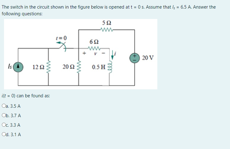 The switch in the circuit shown in the figure below is opened at t = 0 s. Assume that I; = 6.5 A. Answer the
following questions:
50
ww-
t= 0
6Ω
20 V
IsA
12 2
20 2
0.5 H
i(t = 0) can be found as:
Оа. 3.5 А
Ob. 3.7 А
Ос. 3.3 А
Od. 3.1 A
ll
+
ww
