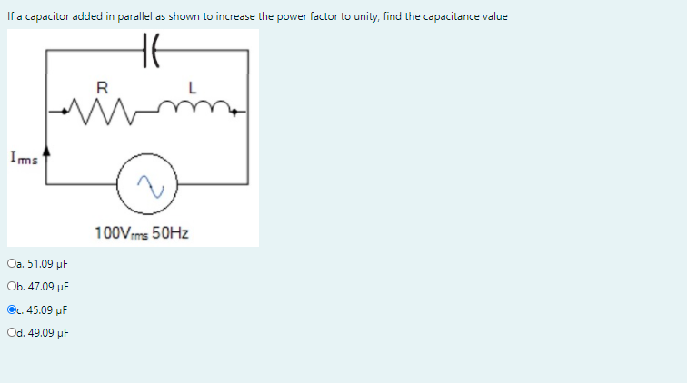 If a capacitor added in parallel as shown to increase the power factor to unity, find the capacitance value
R
Ims
100Vms 50HZ
Oa. 51.09 µF
Ob. 47.09 µF
Oc. 45.09 uF
Od. 49.09 µF
