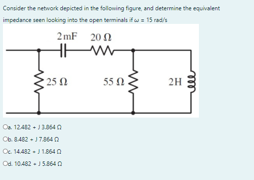 Consider the network depicted in the following figure, and determine the equivalent
impedance seen looking into the open terminals if w = 15 rad/s
2 mF 20 N
: 25 Ω
55 Ω
2H
Oa. 12.482 + J 3.864 0
Ob. 8.482 + J 7.864 2
Oc. 14.482 + J 1.864 2
Od. 10.482 + J 5.864 2
ell
