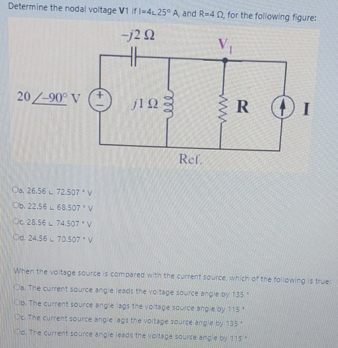 Determine the nodal voltage V1 if l=4L25° A, and R=4 2, for the following figure:
-j2 Q
20/-90° V
j12
Ref.
Oa. 26.56 L 72.507 V
Ob. 22.56 L 68.507 V
Cc. 28.56 L 74.507 V
Od. 24.56 L 70.507 V
When the voltage source is compared with the current source which of the fol owing is true
Ca. The current source angle leads the voitage source ang e by 135
Ob. The current source angle ags the vo tage source ang e by115
Oc. The current source angle ags the voltage sourde angle by 135
Co. The current source ang e leads the vo tage source angle by115
ww
