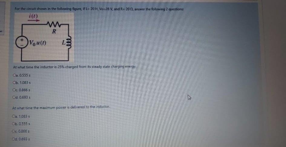 For the circuit shown in the following figure, if L= 20 H, Va-28 V, and Re 20 0, answer the following 2 questions:
i(1)
R
Vou(t)
L
At what time the inductor is 25% charged from its steady state charging energy.
Oa. 0.555 s
Оb. 1.083 s
Oc. 0.866 s
Od. 0.693 s
At what time the maximum power is delivered to the inductor.
Oā, 1.083 s
Оb. 0.555 s
Oc. 0.866 s
Od. 0.693 s
ll
