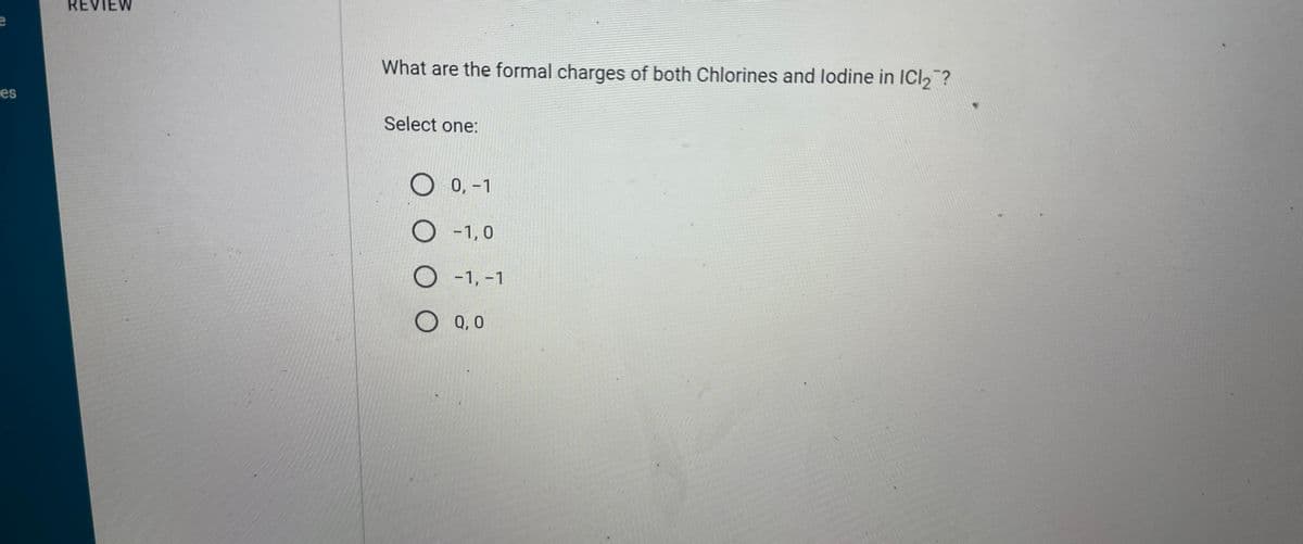 e
es
REVIEW
What are the formal charges of both Chlorines and lodine in ICl₂?
Select one:
O 0,-1
O-1,0
O -1, -1
OQ,0