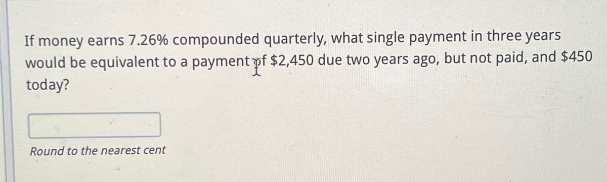 If money earns 7.26% compounded quarterly, what single payment in three years
would be equivalent to a payment pf $2,450 due two years ago, but not paid, and $450
today?
Round to the nearest cent