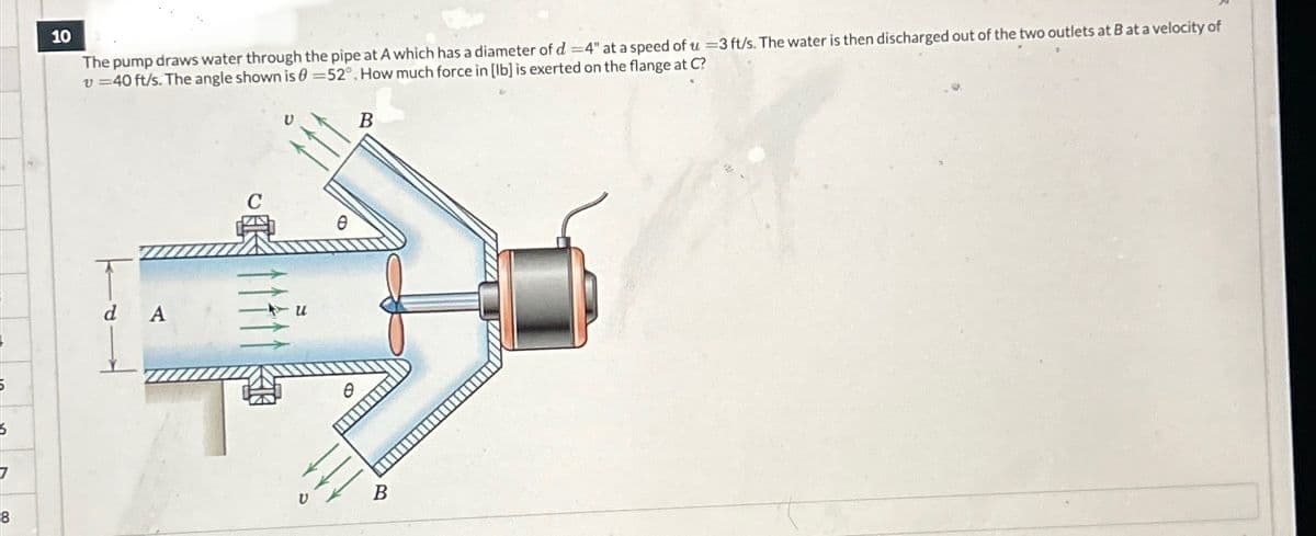 6
8
10
The pump draws water through the pipe at A which has a diameter of d 4" at a speed of u-3 ft/s. The water is then discharged out of the two outlets at B at a velocity of
=40 ft/s. The angle shown is -52°. How much force in [lb] is exerted on the flange at C?
U
B
d A
C
Ө
u
B
