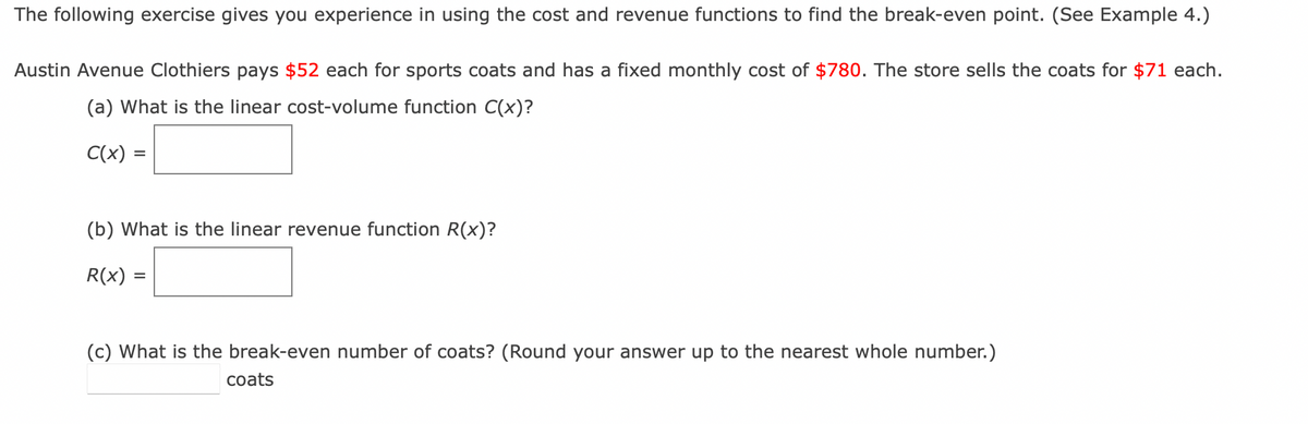 The following exercise gives you experience in using the cost and revenue functions to find the break-even point. (See Example 4.)
Austin Avenue Clothiers pays $52 each for sports coats and has a fixed monthly cost of $780. The store sells the coats for $71 each.
(a) What is the linear cost-volume function C(x)?
C(x) =
(b) What is the linear revenue function R(x)?
R(x) =
(c) What is the break-even number of coats? (Round your answer up to the nearest whole number.)
coats