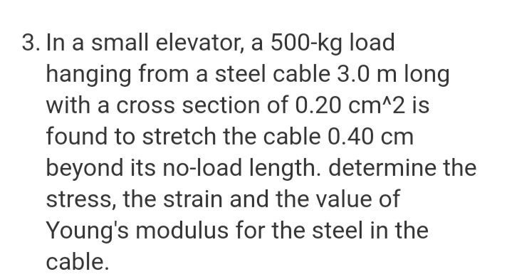 3. In a small elevator, a 500-kg load
hanging from a steel cable 3.0 m long
with a cross section of 0.20 cm^2 is
found to stretch the cable 0.40 cm
beyond its no-load length. determine the
stress, the strain and the value of
Young's modulus for the steel in the
cable.
