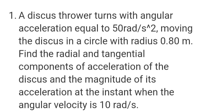 1. A discus thrower turns with angular
acceleration equal to 50rad/s^2, moving
the discus in a circle with radius 0.80 m.
Find the radial and tangential
components of acceleration of the
discus and the magnitude of its
acceleration at the instant when the
angular velocity is 10 rad/s.
