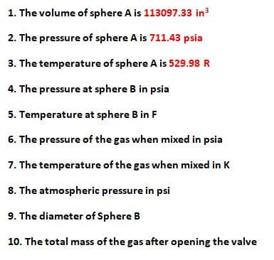 1. The volume of sphere A is 113097.33 in
2. The pressure of sphere A is 711.43 psia
3. The temperature of sphere A is 529.98 R
4. The pressure at sphere B in psia
5. Temperature at sphere B in F
6. The pressure of the gas when mixed in psia
7. The temperature of the gas when mixed in K
8. The atmospheric pressure in psi
9. The diameter of Sphere B
10. The total mass of the gas after opening the valve
