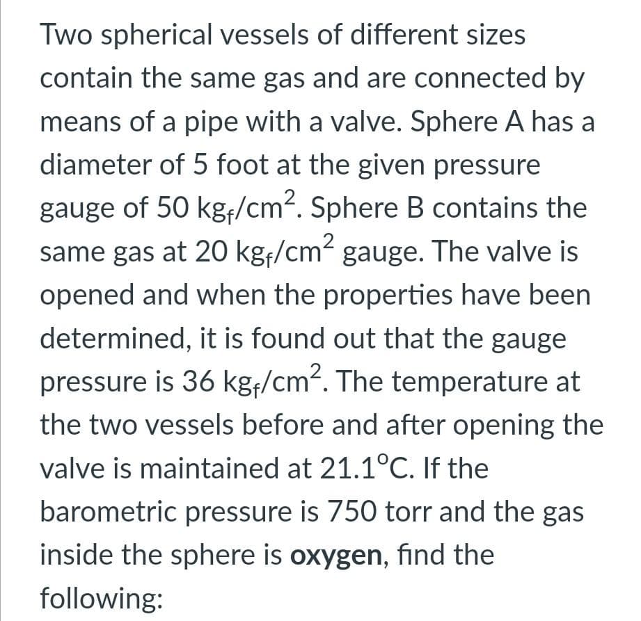 Two spherical vessels of different sizes
contain the same gas and are connected by
means of a pipe with a valve. Sphere A has a
diameter of 5 foot at the given pressure
gauge of 50 kg/cm². Sphere B contains the
same gas at 20 kgf/cm² gauge. The valve is
opened and when the properties have been
determined, it is found out that the gauge
pressure is 36 kg;/cm2. The temperature at
the two vessels before and after opening the
valve is maintained at 21.1°C. If the
barometric pressure is 750 torr and the gas
inside the sphere is oxygen, find the
following:
