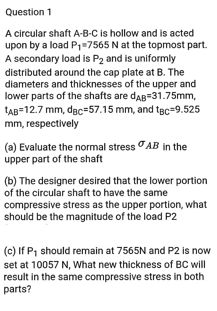 Question 1
A circular shaft A-B-C is hollow and is acted
upon by a load P1=7565 N at the topmost part.
A secondary load is P2 and is uniformly
distributed around the cap plate at B. The
diameters and thicknesses of the upper and
lower parts of the shafts are dAB=31.75mm,
tAB=12.7 mm, dBc=57.15 mm, and tBc=9.525
mm, respectively
(a) Evaluate the normal stress OAB in the
upper part of the shaft
(b) The designer desired that the lower portion
of the circular shaft to have the same
compressive stress as the upper portion, what
should be the magnitude of the load P2
(c) If P1 should remain at 7565N and P2 is now
set at 10057 N, What new thickness of BC will
result in the same compressive stress in both
parts?

