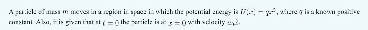 A particle of mass m moves in a region in space in which the potential energy is U(x)
constant. Also, it is given that at t = () the particle is at x = () with velocity uo.
=
=
qx2, where q is a known positive