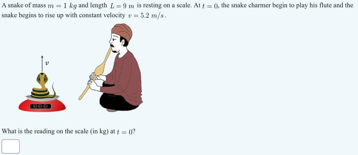A snake of mass m = 1 kg and length L = 9 m is resting on a scale. At t = (), the snake charmer begin to play his flute and the
snake begins to rise up with constant velocity v = 5.2 m/s.
888
v
What is the reading on the scale (in kg) at t = 0)?