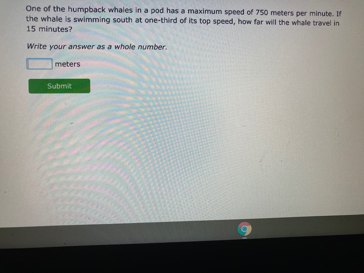 One of the humpback whales in a pod has a maximum speed of 750 meters per minute. If
the whale is swimming south at one-third of its top speed, how far will the whale travel in
15 minutes?
Write your answer as a whole number.
meters
Submit
