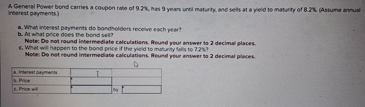 A General Power bond carries a coupon rate of 9.2%, has 9 years until maturity, and sells at a yield to maturity of 8.2%. (Assume annual
interest payments.)
a. What interest payments do bondholders receive each year?
b. At what price does the bond sell?
Note: Do not round intermediate calculations. Round your answer to 2 decimal places.
c. What will happen to the bond price if the yield to maturity falls to 7.2%?
Note: Do not round intermediate calculations. Round your answer to 2 decimal places.
A
a. Interest payments
b. Price
c. Price will
by