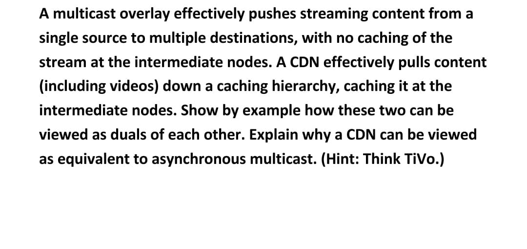 A multicast overlay effectively pushes streaming content from a
single source to multiple destinations, with no caching of the
stream at the intermediate nodes. A CDN effectively pulls content
(including videos) down a caching hierarchy, caching it at the
intermediate nodes. Show by example how these two can be
viewed as duals of each other. Explain why a CDN can be viewed
as equivalent to asynchronous multicast. (Hint: Think TiVo.)