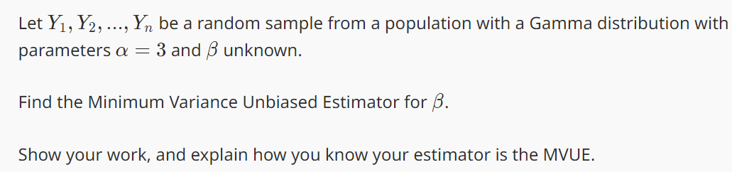 Let Y₁, Y2, ..., Yn be a random sample from a population with a Gamma distribution with
parameters a = 3 and unknown.
Find the Minimum Variance Unbiased Estimator for B.
Show your work, and explain how you know your estimator is the MVUE.