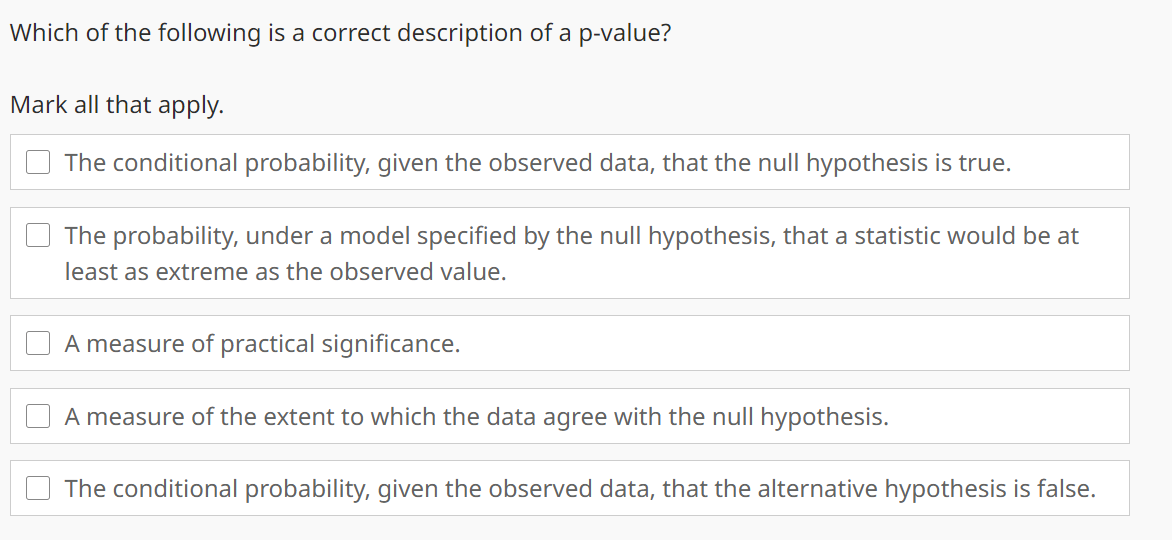 Which of the following is a correct description of a p-value?
Mark all that apply.
The conditional probability, given the observed data, that the null hypothesis is true.
The probability, under a model specified by the null hypothesis, that a statistic would be at
least as extreme as the observed value.
A measure of practical significance.
A measure of the extent to which the data agree with the null hypothesis.
The conditional probability, given the observed data, that the alternative hypothesis is false.