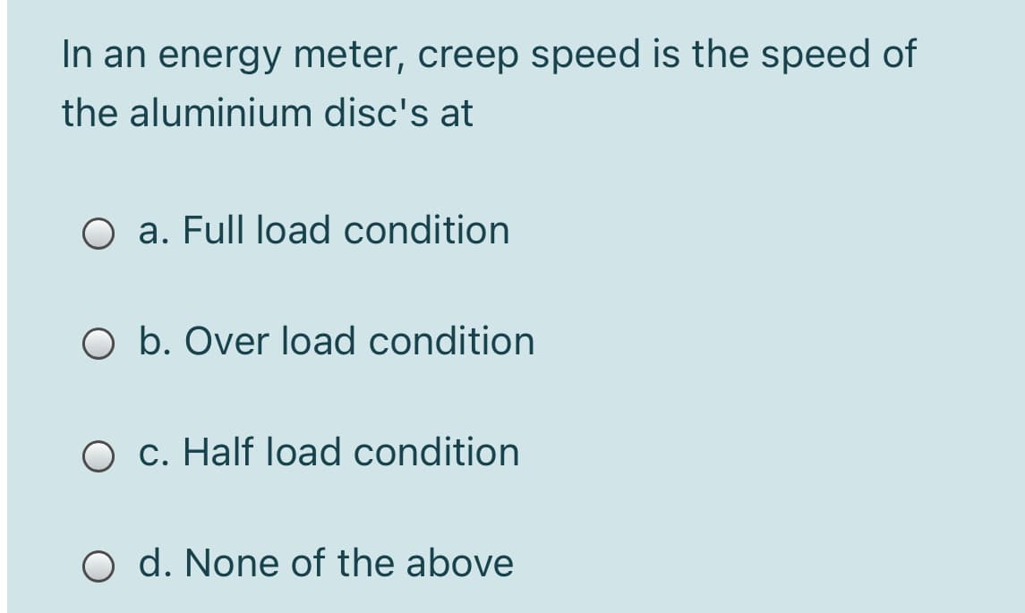 In an energy meter, creep speed is the speed of
the aluminium disc's at
O a. Full load condition
O b. Over load condition
O c. Half load condition
O d. None of the above
