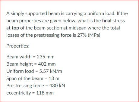 A simply supported beam is carrying a uniform load. If the
beam properties are given below, what is the final stress
at top of the beam section at midspan where the total
losses of the prestressing force is 27% (MPa)
Properties:
Beam width = 235 mm
Beam height = 402 mm
%3D
Uniform load = 5.57 kN/m
%3D
Span of the beam = 13 m
Prestressing force = 430 kN
%3!
eccentricity = 118 mm
