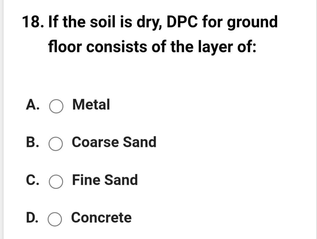 18. If the soil is dry, DPC for ground
floor consists of the layer of:
A. O Metal
B. O Coarse Sand
C. O Fine Sand
D. O Concrete
