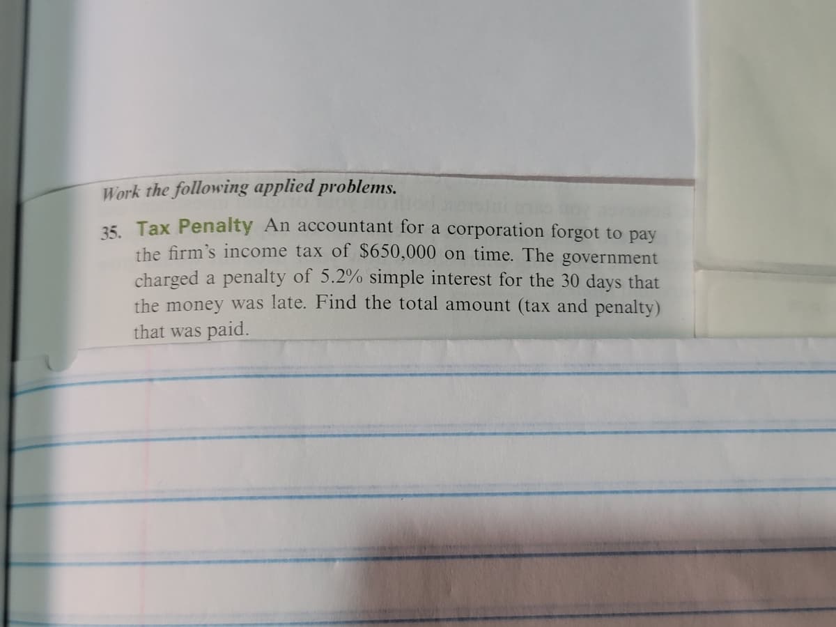 Work the following applied problems.
35. Tax Penalty An accountant for a corporation forgot to pay
the firm's income tax of $650,000 on time. The government
charged a penalty of 5.2% simple interest for the 30 days that
the money was late. Find the total amount (tax and penalty)
that was paid.