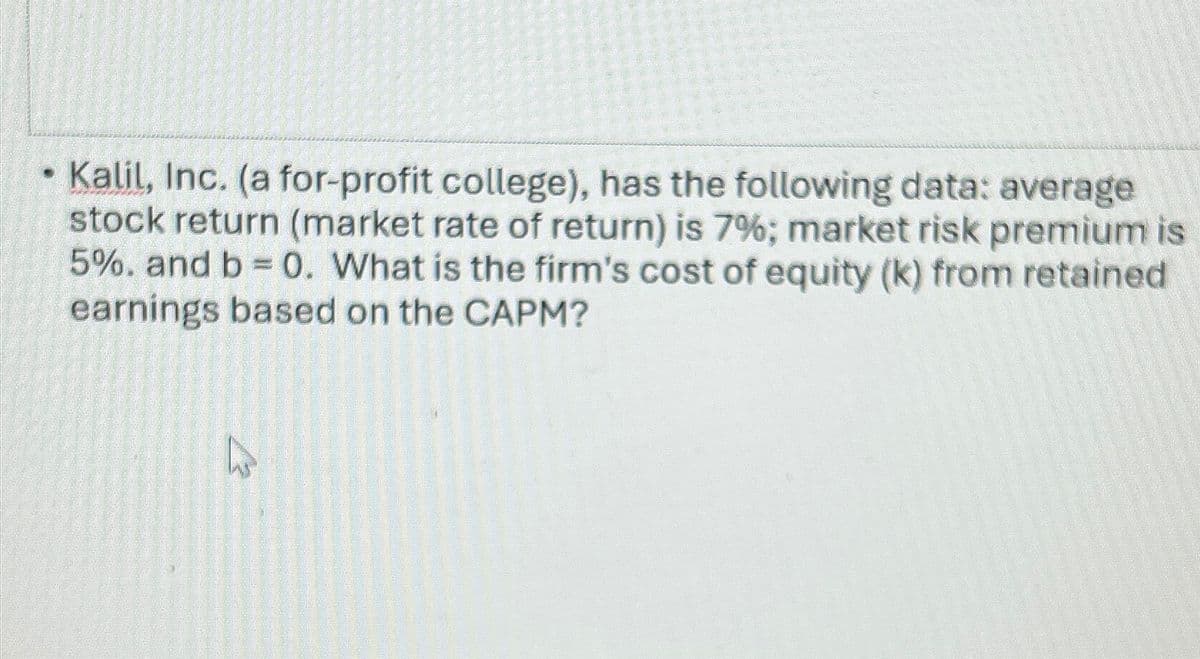 Kalil, Inc. (a for-profit college), has the following data: average
stock return (market rate of return) is 7%; market risk premium is
5%. and b = 0. What is the firm's cost of equity (k) from retained
earnings based on the CAPM?
12