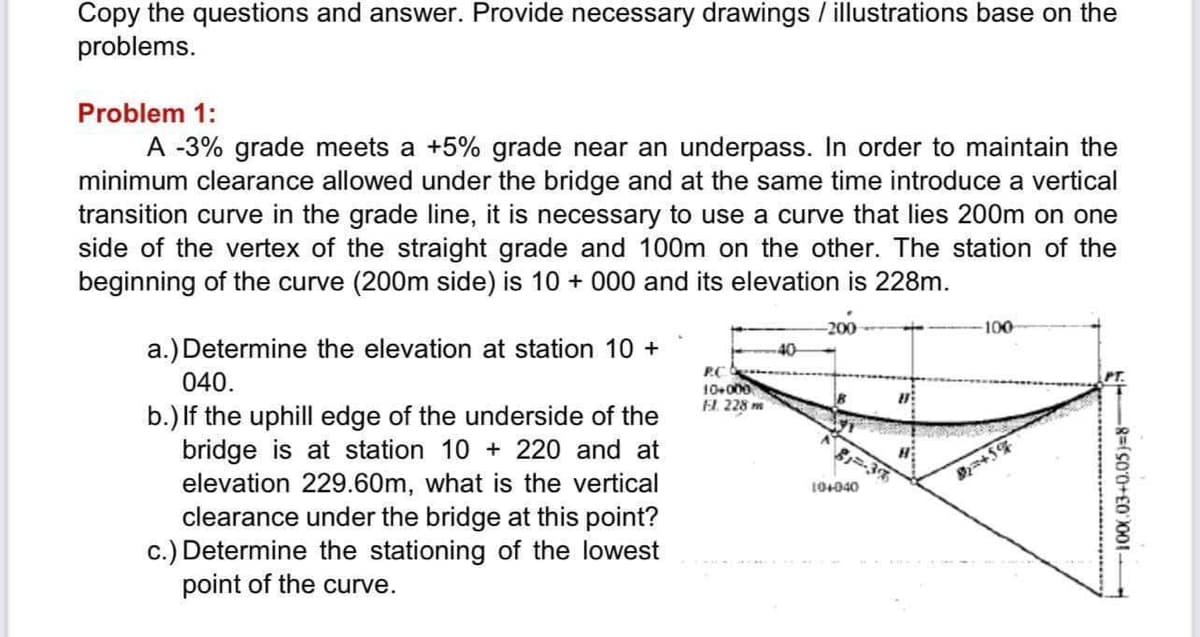 Copy the questions and answer. Provide necessary drawings / illustrations base on the
problems.
Problem 1:
A -3% grade meets a +5% grade near an underpass. In order to maintain the
minimum clearance allowed under the bridge and at the same time introduce a vertical
transition curve in the grade line, it is necessary to use a curve that lies 200m on one
side of the vertex of the straight grade and 100m on the other. The station of the
beginning of the curve (200m side) is 10+ 000 and its elevation is 228m.
a.) Determine the elevation at station 10 +
040.
b.) If the uphill edge of the underside of the
bridge is at station 10+ 220 and at
elevation 229.60m, what is the vertical
clearance under the bridge at this point?
c.) Determine the stationing of the lowest
point of the curve.
P..C.
10+000
Fl. 228 m
40
-200
81=-38
10+040
H
-100
20+5%
8=(500+£0 3001 -