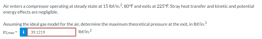 Air enters a compressor operating at steady state at 15 lbf/in.², 80°F and exits at 225°F. Stray heat transfer and kinetic and potential
energy effects are negligible.
Assuming the ideal gas model for the air, determine the maximum theoretical pressure at the exit, in lbf/in.²
lbf/in.²
P2,max = i 39.1219