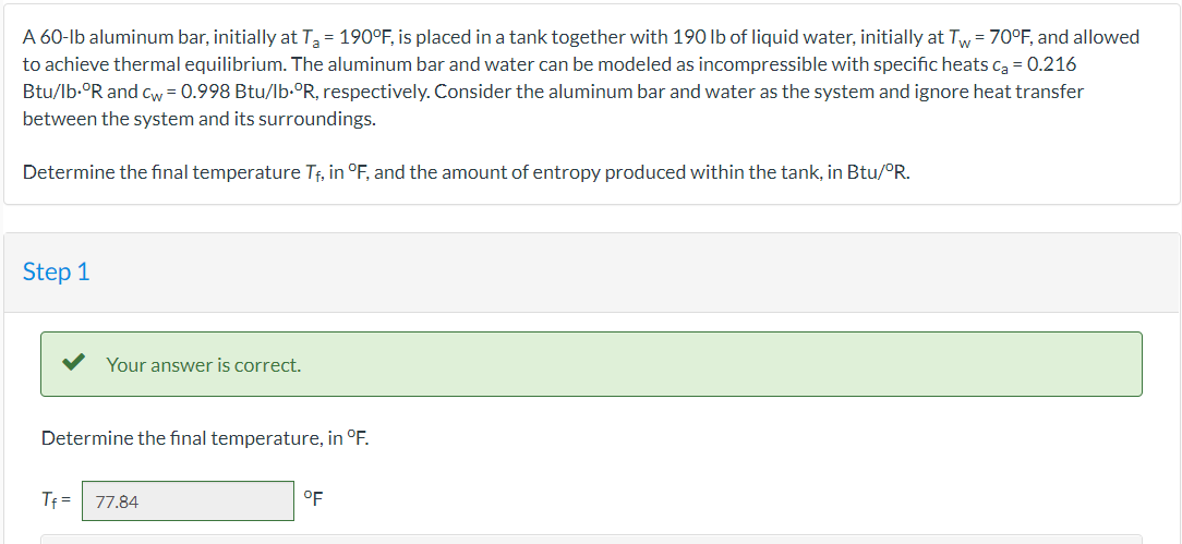 A 60-lb aluminum bar, initially at T₂ = 190°F, is placed in a tank together with 190 lb of liquid water, initially at Tw= 70°F, and allowed
to achieve thermal equilibrium. The aluminum bar and water can be modeled as incompressible with specific heats C₂ = 0.216
Btu/lb.ºR and cw = 0.998 Btu/lb.°R, respectively. Consider the aluminum bar and water as the system and ignore heat transfer
between the system and its surroundings.
Determine the final temperature T₁, in °F, and the amount of entropy produced within the tank, in Btu/°R.
Step 1
Your answer is correct.
Determine the final temperature, in °F.
Tf= 77.84
°F