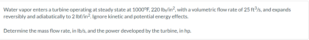 Water vapor enters a turbine operating at steady state at 1000°F, 220 lbf/in², with a volumetric flow rate of 25 ft3/s, and expands
reversibly and adiabatically to 2 lbf/in². Ignore kinetic and potential energy effects.
Determine the mass flow rate, in lb/s, and the power developed by the turbine, in hp.